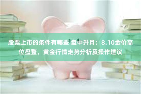 股票上市的条件有哪些 盘中升月：8.10金价高位盘整，黄金行情走势分析及操作建议