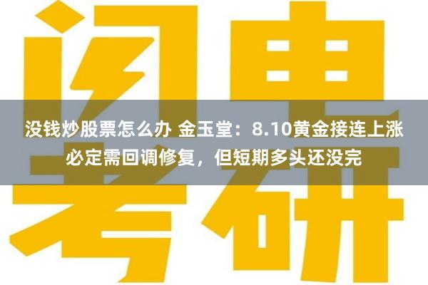 没钱炒股票怎么办 金玉堂：8.10黄金接连上涨必定需回调修复，但短期多头还没完