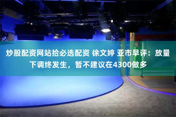 炒股配资网站拾必选配资 徐文婷 亚市早评：放量下调终发生，暂不建议在4300做多