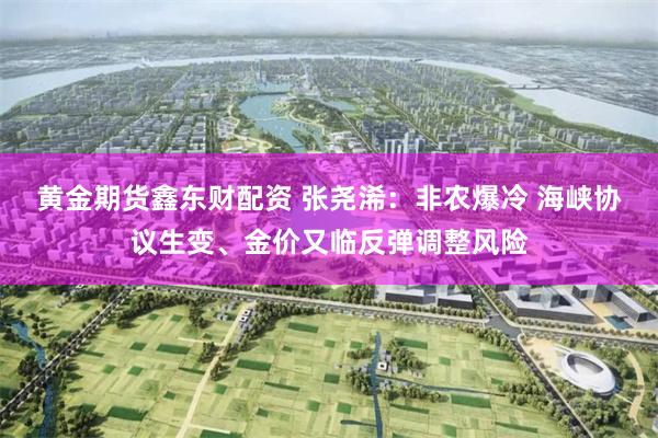 黄金期货鑫东财配资 张尧浠：非农爆冷 海峡协议生变、金价又临反弹调整风险