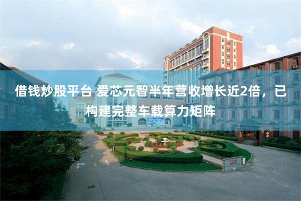 借钱炒股平台 爱芯元智半年营收增长近2倍，已构建完整车载算力矩阵