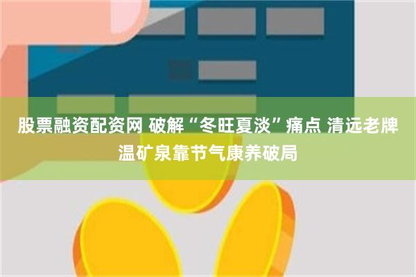 股票融资配资网 破解“冬旺夏淡”痛点 清远老牌温矿泉靠节气康养破局