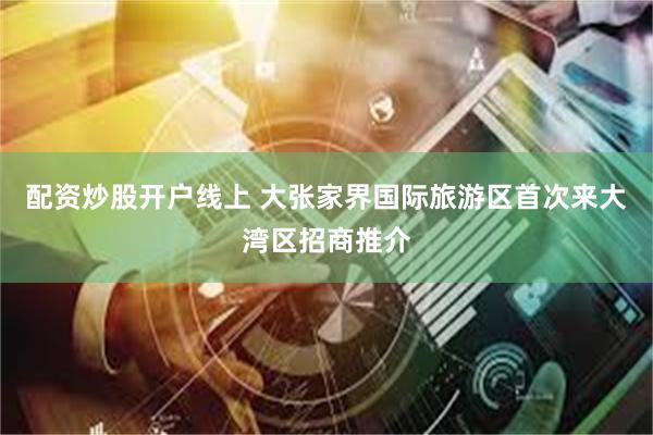 配资炒股开户线上 大张家界国际旅游区首次来大湾区招商推介