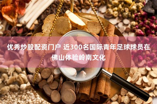 优秀炒股配资门户 近300名国际青年足球球员在佛山体验岭南文化
