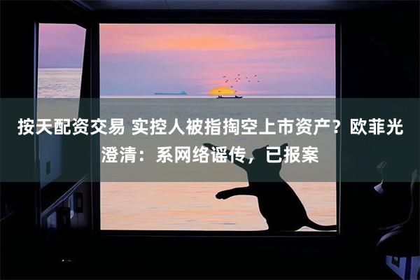 按天配资交易 实控人被指掏空上市资产？欧菲光澄清：系网络谣传，已报案