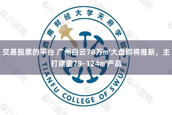 交易股票的平台 广州白云78万㎡大盘即将推新，主打建面79-124㎡产品