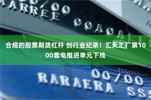 合规的股票期货杠杆 创行业纪录！汇天工厂第1000套电推进单元下线