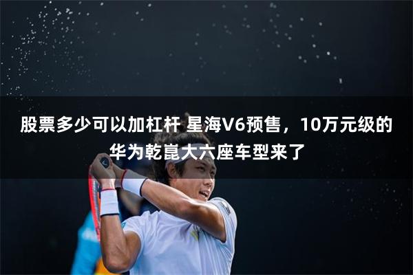 股票多少可以加杠杆 星海V6预售，10万元级的华为乾崑大六座车型来了