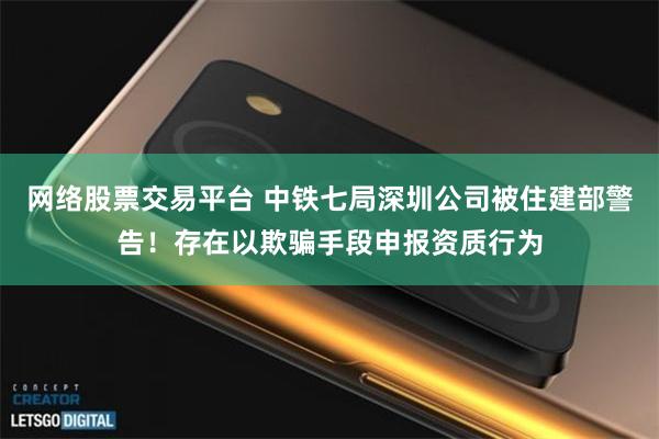 网络股票交易平台 中铁七局深圳公司被住建部警告！存在以欺骗手段申报资质行为