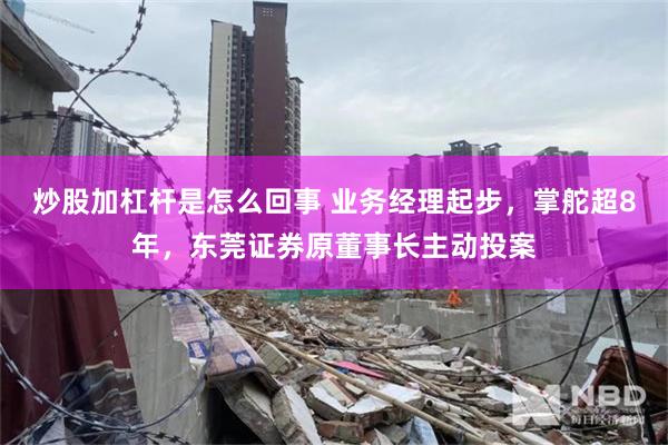 炒股加杠杆是怎么回事 业务经理起步，掌舵超8年，东莞证券原董事长主动投案