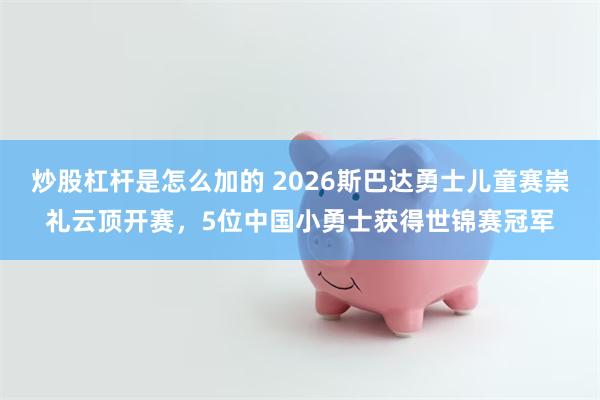 炒股杠杆是怎么加的 2026斯巴达勇士儿童赛崇礼云顶开赛，5位中国小勇士获得世锦赛冠军