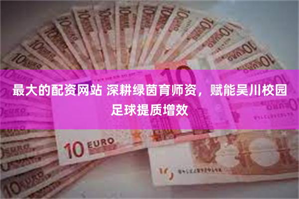 最大的配资网站 深耕绿茵育师资，赋能吴川校园足球提质增效