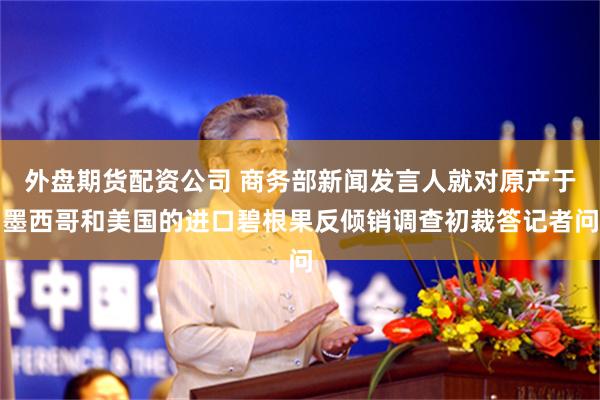 外盘期货配资公司 商务部新闻发言人就对原产于墨西哥和美国的进口碧根果反倾销调查初裁答记者问