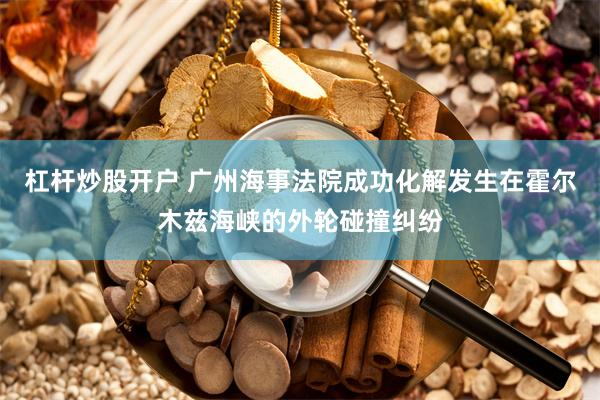 杠杆炒股开户 广州海事法院成功化解发生在霍尔木兹海峡的外轮碰撞纠纷