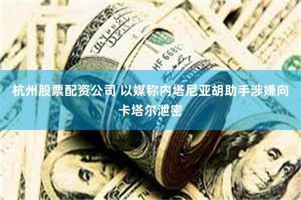 杭州股票配资公司 以媒称内塔尼亚胡助手涉嫌向卡塔尔泄密