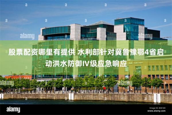 股票配资哪里有提供 水利部针对冀鲁豫鄂4省启动洪水防御Ⅳ级应急响应