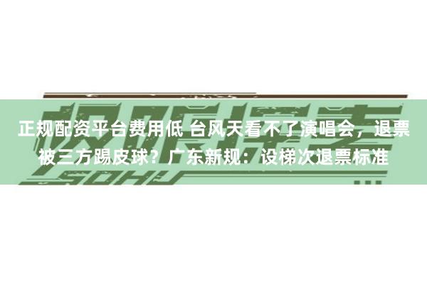 正规配资平台费用低 台风天看不了演唱会，退票被三方踢皮球？广东新规：设梯次退票标准