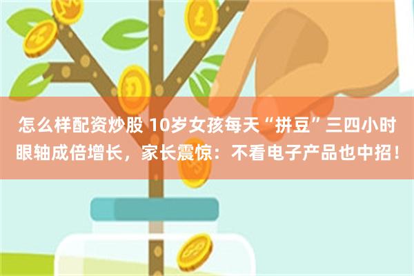 怎么样配资炒股 10岁女孩每天“拼豆”三四小时眼轴成倍增长，家长震惊：不看电子产品也中招！
