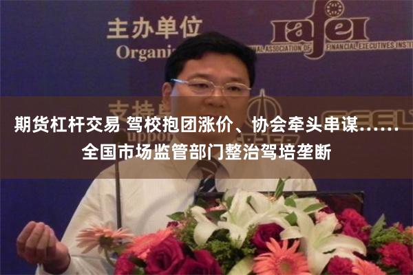 期货杠杆交易 驾校抱团涨价、协会牵头串谋……全国市场监管部门整治驾培垄断