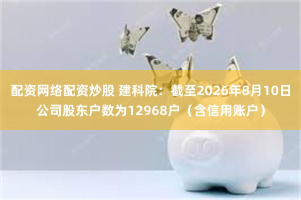 配资网络配资炒股 建科院：截至2026年8月10日公司股东户数为12968户（含信用账户）