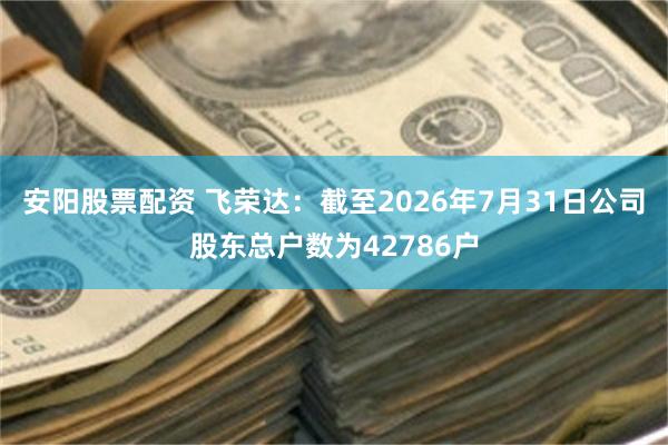 安阳股票配资 飞荣达：截至2026年7月31日公司股东总户数为42786户