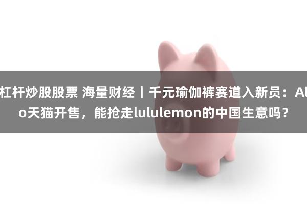 杠杆炒股股票 海量财经丨千元瑜伽裤赛道入新员：Alo天猫开售，能抢走lululemon的中国生意吗？