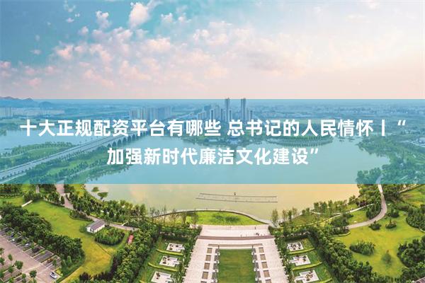 十大正规配资平台有哪些 总书记的人民情怀丨“加强新时代廉洁文化建设”