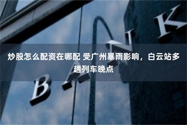 炒股怎么配资在哪配 受广州暴雨影响，白云站多趟列车晚点