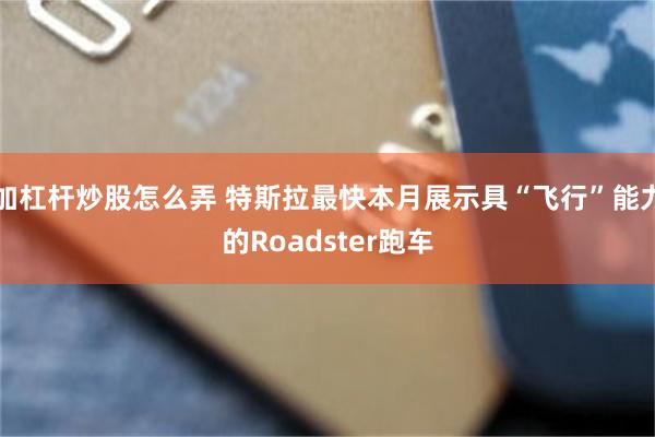 加杠杆炒股怎么弄 特斯拉最快本月展示具“飞行”能力的Roadster跑车