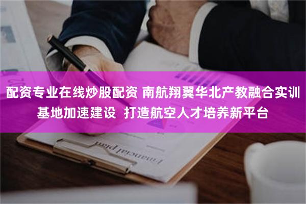 配资专业在线炒股配资 南航翔翼华北产教融合实训基地加速建设  打造航空人才培养新平台