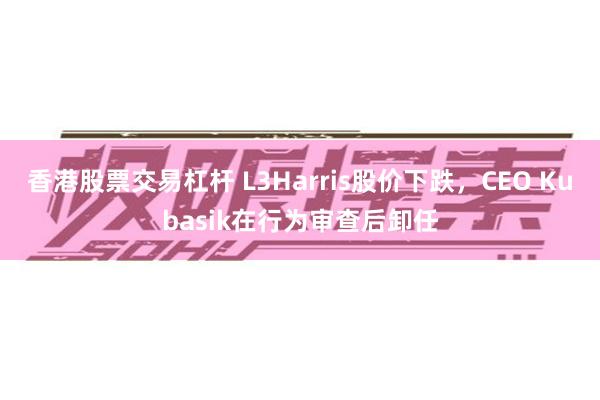 香港股票交易杠杆 L3Harris股价下跌，CEO Kubasik在行为审查后卸任
