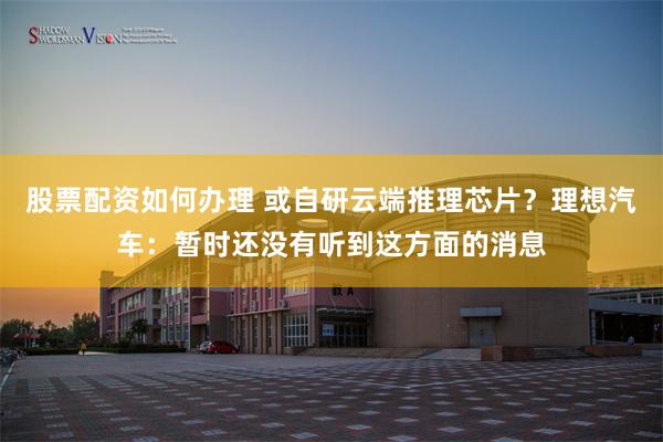 股票配资如何办理 或自研云端推理芯片？理想汽车：暂时还没有听到这方面的消息