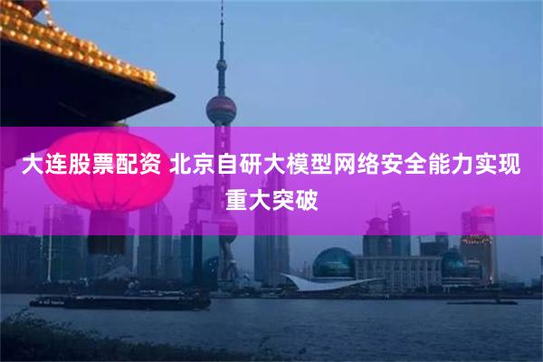 大连股票配资 北京自研大模型网络安全能力实现重大突破