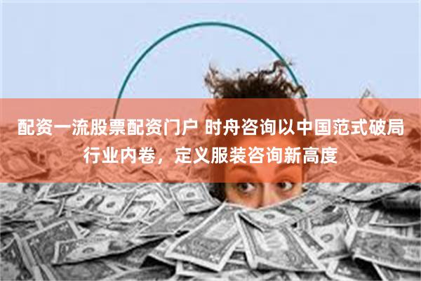 配资一流股票配资门户 时舟咨询以中国范式破局行业内卷，定义服装咨询新高度