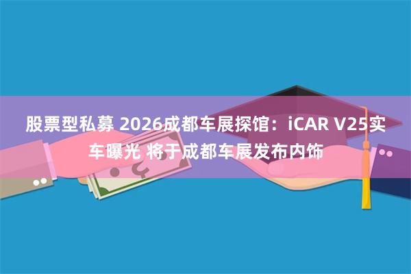 股票型私募 2026成都车展探馆：iCAR V25实车曝光 将于成都车展发布内饰