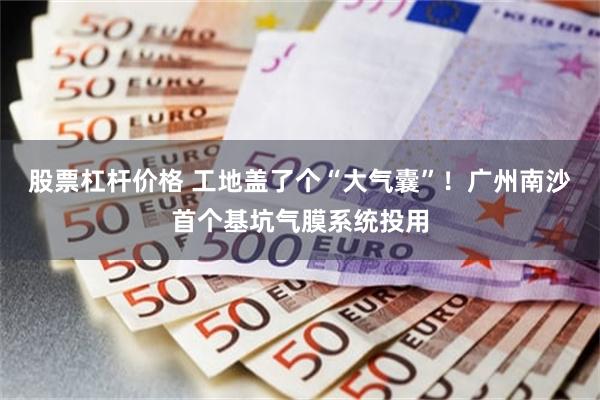 股票杠杆价格 工地盖了个“大气囊”！广州南沙首个基坑气膜系统投用
