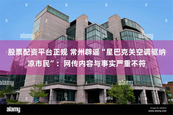 股票配资平台正规 常州辟谣“星巴克关空调驱纳凉市民”：网传内容与事实严重不符