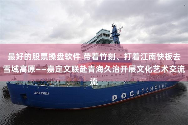 最好的股票操盘软件 带着竹刻、打着江南快板去雪域高原——嘉定文联赴青海久治开展文化艺术交流