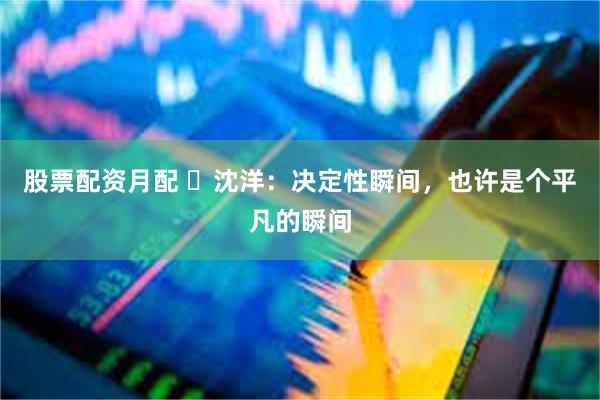 股票配资月配 ​沈洋：决定性瞬间，也许是个平凡的瞬间