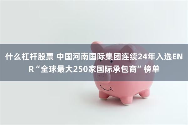 什么杠杆股票 中国河南国际集团连续24年入选ENR“全球最大250家国际承包商”榜单