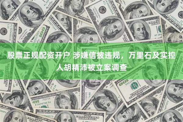 股票正规配资开户 涉嫌信披违规，万里石及实控人胡精沛被立案调查