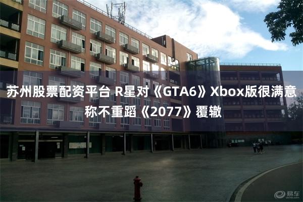 苏州股票配资平台 R星对《GTA6》Xbox版很满意 称不重蹈《2077》覆辙