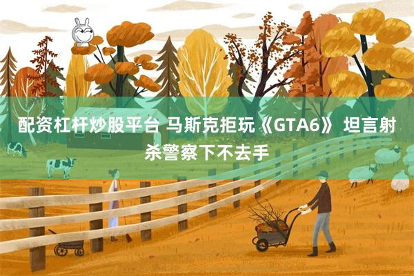 配资杠杆炒股平台 马斯克拒玩《GTA6》 坦言射杀警察下不去手